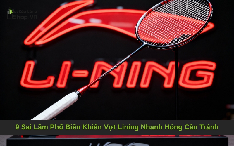 9 Sai Lầm Phổ Biến Khiến Vợt Lining Nhanh Hỏng Cần Tránh
