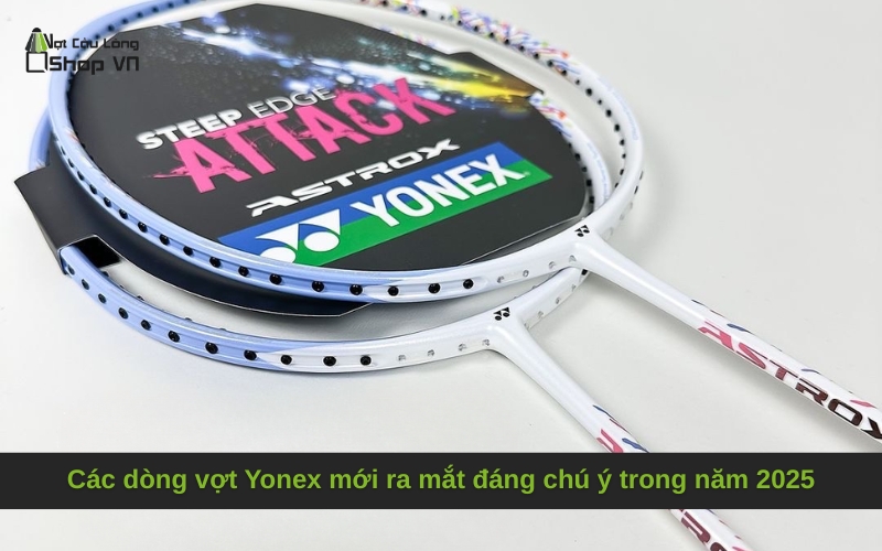 Các dòng vợt Yonex mới ra mắt đáng chú ý trong năm 2025