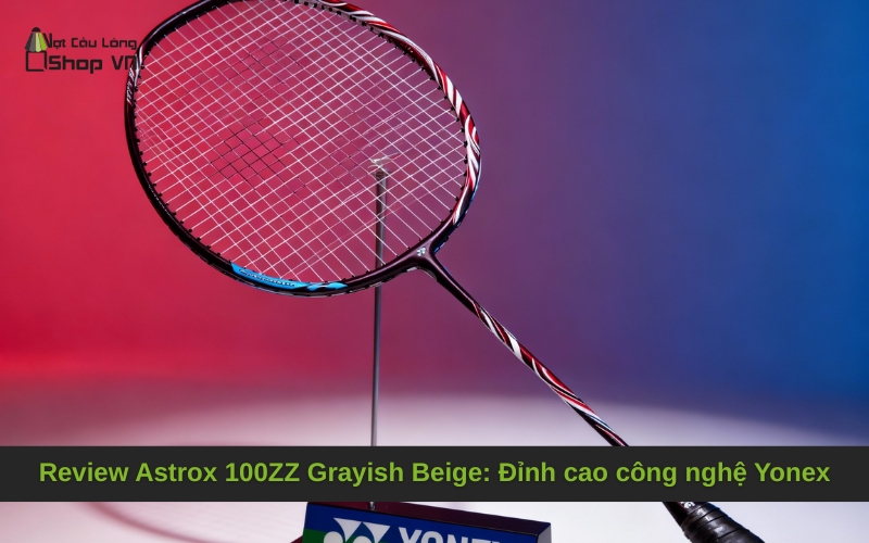 Review Astrox 100ZZ Grayish Beige: Đỉnh cao công nghệ Yonex