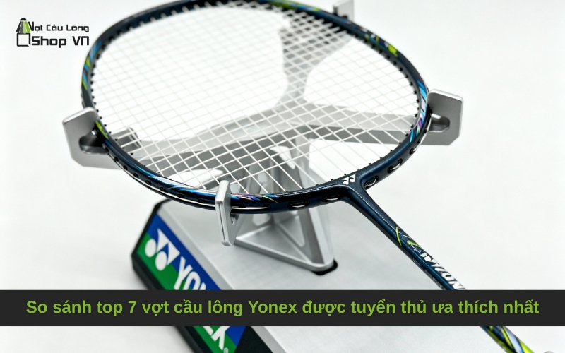 So sánh top 7 vợt cầu lông Yonex được tuyển thủ ưa thích nhất