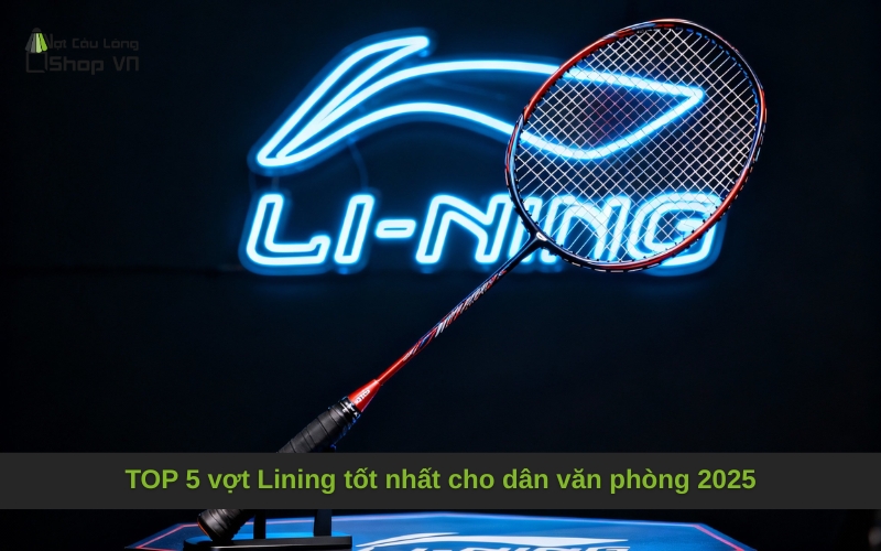 TOP 5 vợt Lining tốt nhất cho dân văn phòng 2025