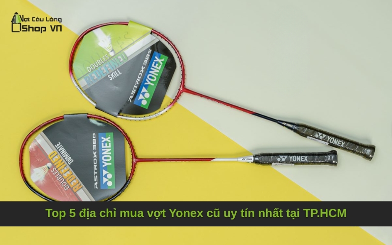Top 5 địa chỉ mua vợt Yonex cũ uy tín nhất tại TP.HCM