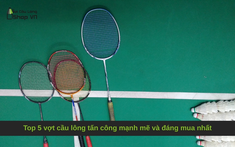 Top 5 vợt cầu lông tấn công mạnh mẽ và đáng mua nhất