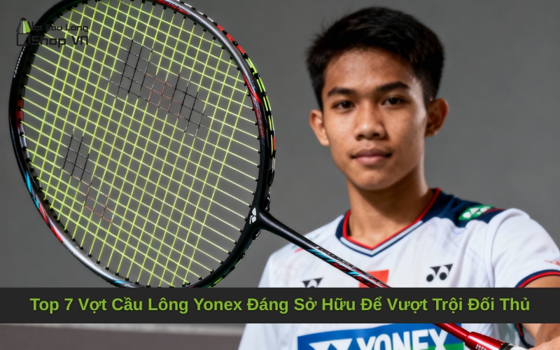 Top 7 Vợt Cầu Lông Yonex Đáng Sở Hữu Để Vượt Trội Đối Thủ